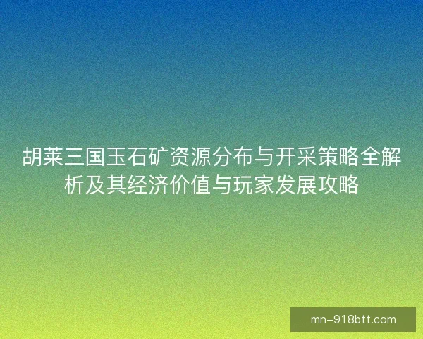 胡莱三国玉石矿资源分布与开采策略全解析及其经济价值与玩家发展攻略