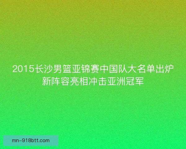 2015长沙男篮亚锦赛中国队大名单出炉新阵容亮相冲击亚洲冠军 2015长沙男篮亚锦赛中国队大名单出炉新阵容亮相冲击亚洲冠军