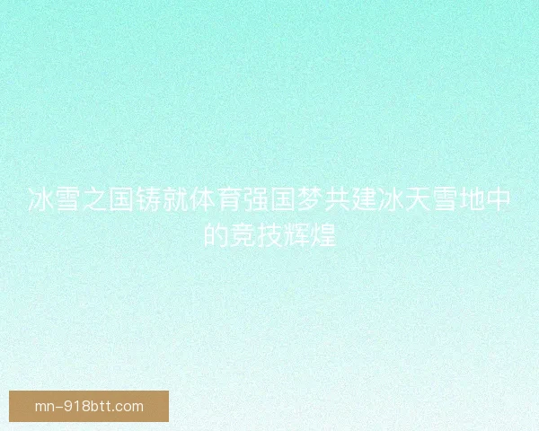 冰雪之国铸就体育强国梦共建冰天雪地中的竞技辉煌 冰雪之国铸就体育强国梦共建冰天雪地中的竞技辉煌