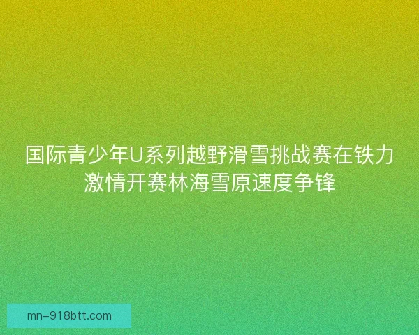 国际青少年U系列越野滑雪挑战赛在铁力激情开赛林海雪原速度争锋