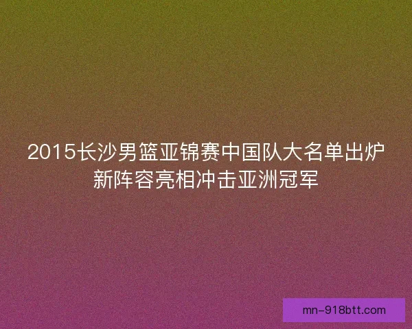2015长沙男篮亚锦赛中国队大名单出炉新阵容亮相冲击亚洲冠军