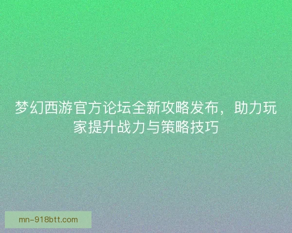 梦幻西游官方论坛全新攻略发布，助力玩家提升战力与策略技巧