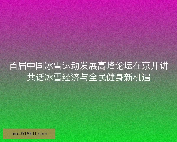 首届中国冰雪运动发展高峰论坛在京开讲共话冰雪经济与全民健身新机遇