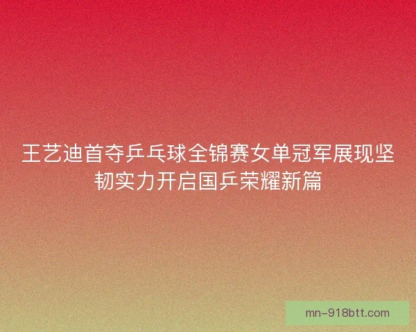 王艺迪首夺乒乓球全锦赛女单冠军展现坚韧实力开启国乒荣耀新篇