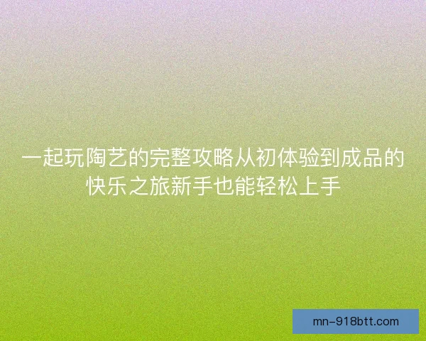 一起玩陶艺的完整攻略从初体验到成品的快乐之旅新手也能轻松上手